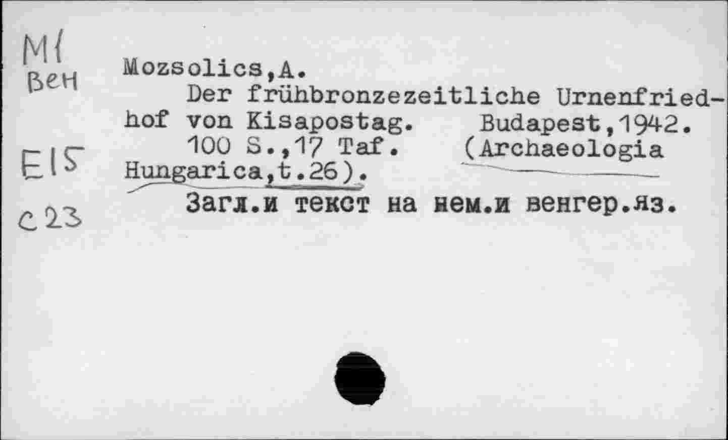 ﻿м< |5ЄН
EIS’
С 13
Mozsolics,A.
Der frühbronzezeitliche Urnenfried-hof von Kisapostag. Budapest,1942.
100 S.,17 Taf.	(Archaeologia
Hungari ca,t.26).	‘ -----------
Загл.и текст на нем.и венгер.яз.